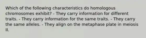 Which of the following characteristics do homologous chromosomes exhibit? - They carry information for different traits. - They carry information for the same traits. - They carry the same alleles. - They align on the metaphase plate in meiosis II.