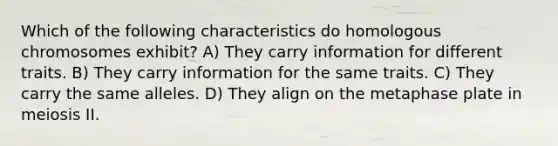 Which of the following characteristics do homologous chromosomes exhibit? A) They carry information for different traits. B) They carry information for the same traits. C) They carry the same alleles. D) They align on the metaphase plate in meiosis II.