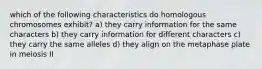 which of the following characteristics do homologous chromosomes exhibit? a) they carry information for the same characters b) they carry information for different characters c) they carry the same alleles d) they align on the metaphase plate in meiosis II