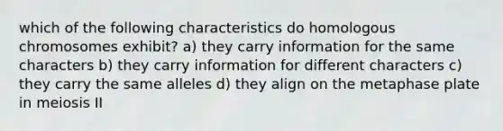 which of the following characteristics do homologous chromosomes exhibit? a) they carry information for the same characters b) they carry information for different characters c) they carry the same alleles d) they align on the metaphase plate in meiosis II