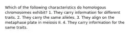 Which of the following characteristics do homologous chromosomes exhibit? 1. They carry information for different traits. 2. They carry the same alleles. 3. They align on the metaphase plate in meiosis II. 4. They carry information for the same traits.