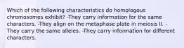 Which of the following characteristics do homologous chromosomes exhibit? -They carry information for the same characters. -They align on the metaphase plate in meiosis II. -They carry the same alleles. -They carry information for different characters.