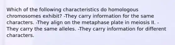 Which of the following characteristics do homologous chromosomes exhibit? -They carry information for the same characters. -They align on the metaphase plate in meiosis II. -They carry the same alleles. -They carry information for different characters.