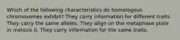 Which of the following characteristics do homologous chromosomes exhibit? They carry information for different traits. They carry the same alleles. They align on the metaphase plate in meiosis II. They carry information for the same traits.