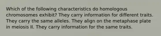 Which of the following characteristics do homologous chromosomes exhibit? They carry information for different traits. They carry the same alleles. They align on the metaphase plate in meiosis II. They carry information for the same traits.