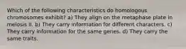 Which of the following characteristics do homologous chromosomes exhibit? a) They align on the metaphase plate in meiosis II. b) They carry information for different characters. c) They carry information for the same genes. d) They carry the same traits.