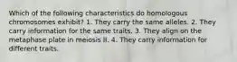 Which of the following characteristics do homologous chromosomes exhibit? 1. They carry the same alleles. 2. They carry information for the same traits. 3. They align on the metaphase plate in meiosis II. 4. They carry information for different traits.