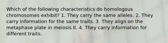 Which of the following characteristics do homologous chromosomes exhibit? 1. They carry the same alleles. 2. They carry information for the same traits. 3. They align on the metaphase plate in meiosis II. 4. They carry information for different traits.