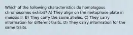 Which of the following characteristics do homologous chromosomes exhibit? A) They align on the metaphase plate in meiosis II. B) They carry the same alleles. C) They carry information for different traits. D) They carry information for the same traits.