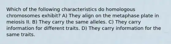 Which of the following characteristics do homologous chromosomes exhibit? A) They align on the metaphase plate in meiosis II. B) They carry the same alleles. C) They carry information for different traits. D) They carry information for the same traits.