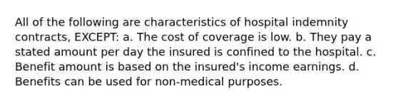 All of the following are characteristics of hospital indemnity contracts, EXCEPT: a. The cost of coverage is low. b. They pay a stated amount per day the insured is confined to the hospital. c. Benefit amount is based on the insured's income earnings. d. Benefits can be used for non-medical purposes.