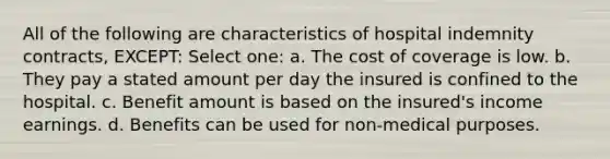 All of the following are characteristics of hospital indemnity contracts, EXCEPT: Select one: a. The cost of coverage is low. b. They pay a stated amount per day the insured is confined to the hospital. c. Benefit amount is based on the insured's income earnings. d. Benefits can be used for non-medical purposes.