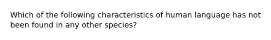 Which of the following characteristics of human language has not been found in any other species?