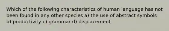 Which of the following characteristics of human language has not been found in any other species a) the use of abstract symbols b) productivity c) grammar d) displacement