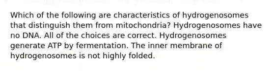 Which of the following are characteristics of hydrogenosomes that distinguish them from mitochondria? Hydrogenosomes have no DNA. All of the choices are correct. Hydrogenosomes generate ATP by fermentation. The inner membrane of hydrogenosomes is not highly folded.