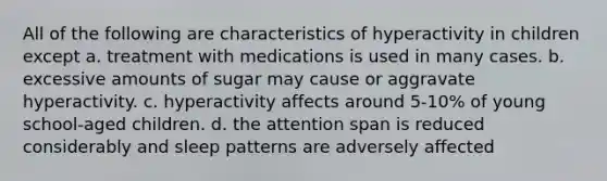 All of the following are characteristics of hyperactivity in children except a. treatment with medications is used in many cases. b. excessive amounts of sugar may cause or aggravate hyperactivity. c. hyperactivity affects around 5-10% of young school-aged children. d. the attention span is reduced considerably and sleep patterns are adversely affected