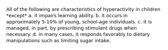 All of the following are characteristics of hyperactivity in children *except* a. it impairs learning ability. b. it occurs in approximately 5-10% of young, school-age individuals. c. it is managed, in part, by prescribing stimulant drugs when necessary. d. in many cases, it responds favorably to dietary manipulations such as limiting sugar intake.