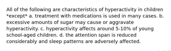 All of the following are characteristics of hyperactivity in children *except* a. treatment with medications is used in many cases. b. excessive amounts of sugar may cause or aggravate hyperactivity. c. hyperactivity affects around 5-10% of young school-aged children. d. the attention span is reduced considerably and sleep patterns are adversely affected.