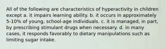 All of the following are characteristics of hyperactivity in children except a. it impairs learning ability. b. it occurs in approximately 5-10% of young, school-age individuals. c. it is managed, in part, by prescribing stimulant drugs when necessary. d. in many cases, it responds favorably to dietary manipulations such as limiting sugar intake.