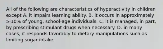 All of the following are characteristics of hyperactivity in children except A. it impairs learning ability. B. it occurs in approximately 5-10% of young, school-age individuals. C. it is managed, in part, by prescribing stimulant drugs when necessary. D. in many cases, it responds favorably to dietary manipulations such as limiting sugar intake.