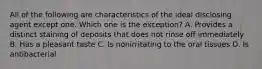 All of the following are characteristics of the ideal disclosing agent except one. Which one is the exception? A. Provides a distinct staining of deposits that does not rinse off immediately B. Has a pleasant taste C. Is nonirritating to the oral tissues D. Is antibacterial