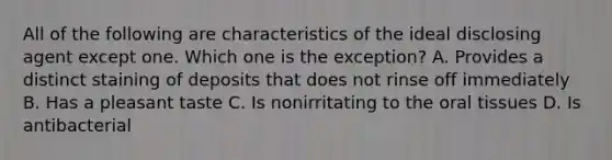 All of the following are characteristics of the ideal disclosing agent except one. Which one is the exception? A. Provides a distinct staining of deposits that does not rinse off immediately B. Has a pleasant taste C. Is nonirritating to the oral tissues D. Is antibacterial