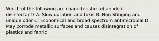 Which of the following are characteristics of an ideal disinfectant? A. Slow duration and toxic B. Non Stinging and unique odor C. Economical and broad-spectrum antimicrobial D. May corrode metallic surfaces and causes disintegration of plastics and fabric