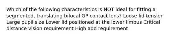 Which of the following characteristics is NOT ideal for fitting a segmented, translating bifocal GP contact lens? Loose lid tension Large pupil size Lower lid positioned at the lower limbus Critical distance vision requirement High add requirement