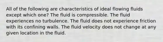 All of the following are characteristics of ideal flowing fluids except which one? The fluid is compressible. The fluid experiences no turbulence. The fluid does not experience friction with its confining walls. The fluid velocity does not change at any given location in the fluid.