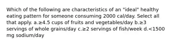 Which of the following are characteristics of an "ideal" healthy eating pattern for someone consuming 2000 cal/day. Select all that apply. a.≥4.5 cups of fruits and vegetables/day b.≥3 servings of whole grains/day c.≥2 servings of fish/week d.<1500 mg sodium/day