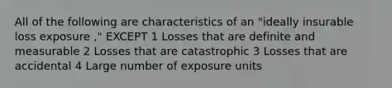 All of the following are characteristics of an "ideally insurable loss exposure ," EXCEPT 1 Losses that are definite and measurable 2 Losses that are catastrophic 3 Losses that are accidental 4 Large number of exposure units