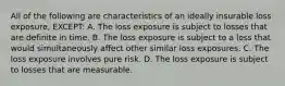 All of the following are characteristics of an ideally insurable loss exposure, EXCEPT: A. The loss exposure is subject to losses that are definite in time. B. The loss exposure is subject to a loss that would simultaneously affect other similar loss exposures. C. The loss exposure involves pure risk. D. The loss exposure is subject to losses that are measurable.