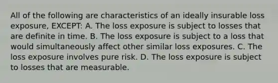 All of the following are characteristics of an ideally insurable loss exposure, EXCEPT: A. The loss exposure is subject to losses that are definite in time. B. The loss exposure is subject to a loss that would simultaneously affect other similar loss exposures. C. The loss exposure involves pure risk. D. The loss exposure is subject to losses that are measurable.