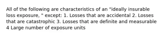 All of the following are characteristics of an "ideally insurable loss exposure, " except: 1. Losses that are accidental 2. Losses that are catastrophic 3. Losses that are definite and measurable 4 Large number of exposure units