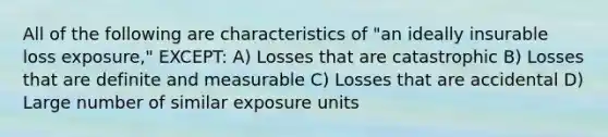 All of the following are characteristics of "an ideally insurable loss exposure," EXCEPT: A) Losses that are catastrophic B) Losses that are definite and measurable C) Losses that are accidental D) Large number of similar exposure units