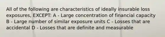 All of the following are characteristics of ideally insurable loss exposures, EXCEPT: A - Large concentration of financial capacity B - Large number of similar exposure units C - Losses that are accidental D - Losses that are definite and measurable