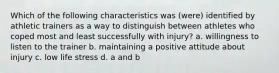 Which of the following characteristics was (were) identified by athletic trainers as a way to distinguish between athletes who coped most and least successfully with injury? a. willingness to listen to the trainer b. maintaining a positive attitude about injury c. low life stress d. a and b