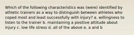 Which of the following characteristics was (were) identified by athletic trainers as a way to distinguish between athletes who coped most and least successfully with injury? a. willingness to listen to the trainer b. maintaining a positive attitude about injury c. low life stress d. all of the above e. a and b