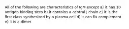 All of the following are characteristics of IgM except a) it has 10 antigen binding sites b) it contains a central J chain c) it is the first class synthesized by a plasma cell d) it can fix complement e) it is a dimer