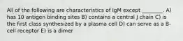 All of the following are characteristics of IgM except ________. A) has 10 antigen binding sites B) contains a central J chain C) is the first class synthesized by a plasma cell D) can serve as a B-cell receptor E) is a dimer