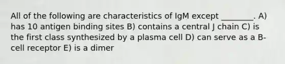 All of the following are characteristics of IgM except ________. A) has 10 antigen binding sites B) contains a central J chain C) is the first class synthesized by a plasma cell D) can serve as a B-cell receptor E) is a dimer