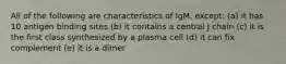 All of the following are characteristics of IgM, except: (a) it has 10 antigen binding sites (b) it contains a central J chain (c) it is the first class synthesized by a plasma cell (d) it can fix complement (e) it is a dimer