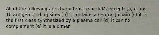 All of the following are characteristics of IgM, except: (a) it has 10 antigen binding sites (b) it contains a central J chain (c) it is the first class synthesized by a plasma cell (d) it can fix complement (e) it is a dimer