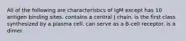 All of the following are characteristics of IgM except has 10 antigen binding sites. contains a central J chain. is the first class synthesized by a plasma cell. can serve as a B-cell receptor. is a dimer.