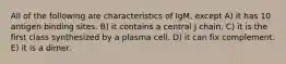 All of the following are characteristics of IgM, except A) it has 10 antigen binding sites. B) it contains a central J chain. C) it is the first class synthesized by a plasma cell. D) it can fix complement. E) it is a dimer.