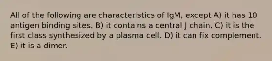 All of the following are characteristics of IgM, except A) it has 10 antigen binding sites. B) it contains a central J chain. C) it is the first class synthesized by a plasma cell. D) it can fix complement. E) it is a dimer.