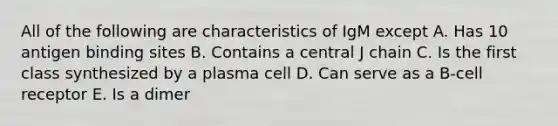 All of the following are characteristics of IgM except A. Has 10 antigen binding sites B. Contains a central J chain C. Is the first class synthesized by a plasma cell D. Can serve as a B-cell receptor E. Is a dimer