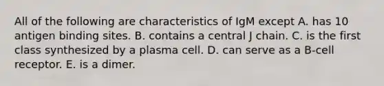 All of the following are characteristics of IgM except A. has 10 antigen binding sites. B. contains a central J chain. C. is the first class synthesized by a plasma cell. D. can serve as a B-cell receptor. E. is a dimer.