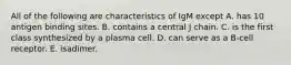 All of the following are characteristics of IgM except A. has 10 antigen binding sites. B. contains a central J chain. C. is the first class synthesized by a plasma cell. D. can serve as a B-cell receptor. E. isadimer.