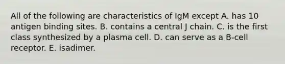 All of the following are characteristics of IgM except A. has 10 antigen binding sites. B. contains a central J chain. C. is the first class synthesized by a plasma cell. D. can serve as a B-cell receptor. E. isadimer.